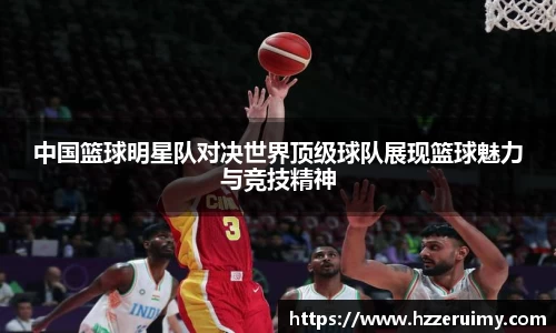 中国篮球明星队对决世界顶级球队展现篮球魅力与竞技精神