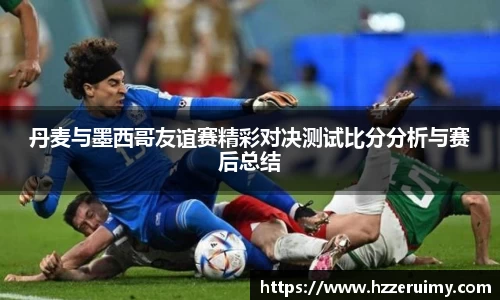 丹麦与墨西哥友谊赛精彩对决测试比分分析与赛后总结