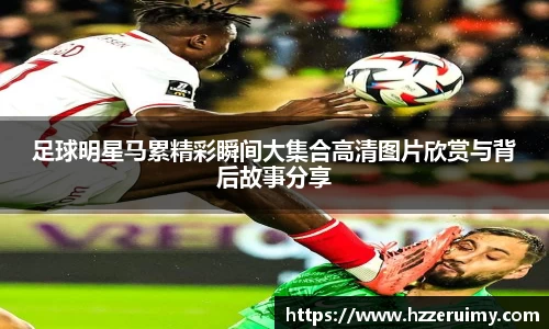 足球明星马累精彩瞬间大集合高清图片欣赏与背后故事分享